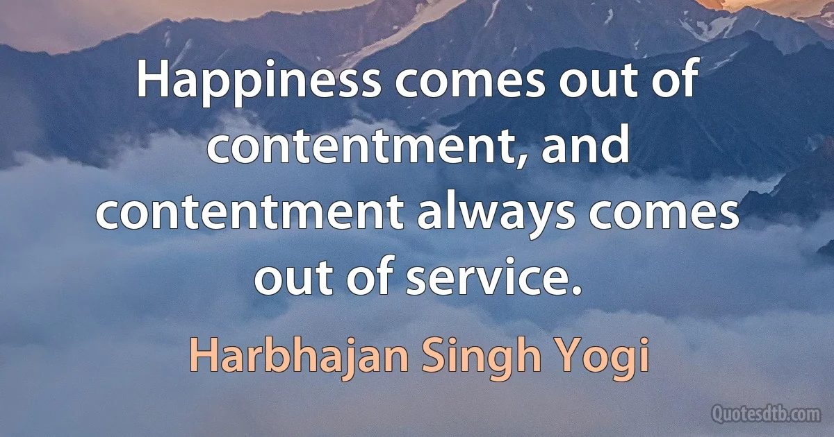 Happiness comes out of contentment, and contentment always comes out of service. (Harbhajan Singh Yogi)