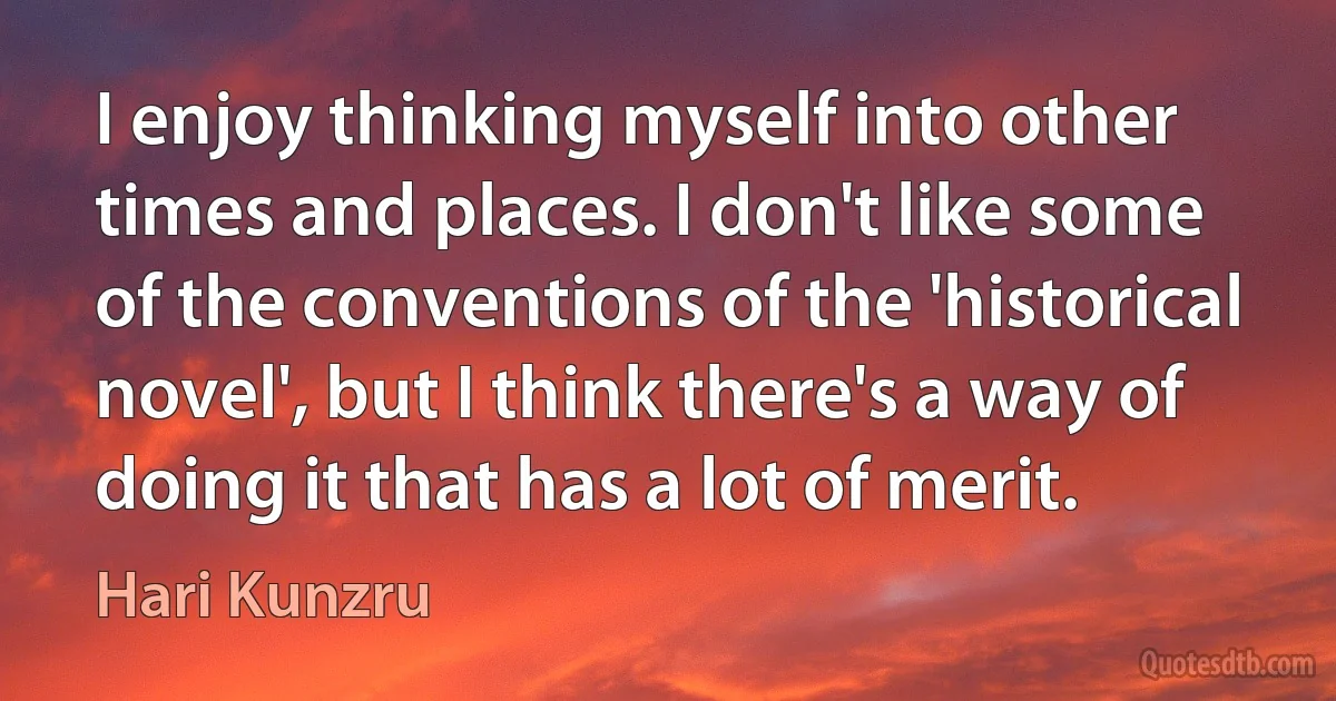 I enjoy thinking myself into other times and places. I don't like some of the conventions of the 'historical novel', but I think there's a way of doing it that has a lot of merit. (Hari Kunzru)