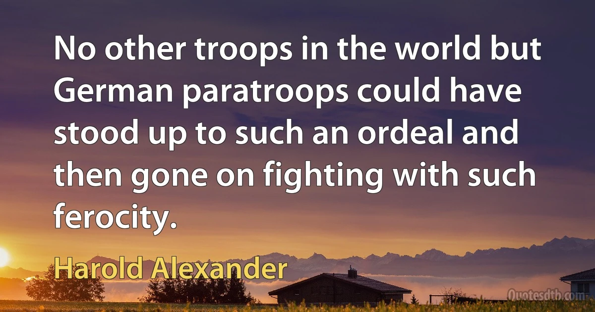 No other troops in the world but German paratroops could have stood up to such an ordeal and then gone on fighting with such ferocity. (Harold Alexander)