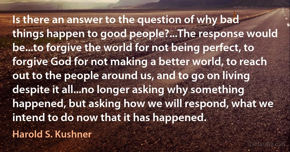 Is there an answer to the question of why bad things happen to good people?...The response would be...to forgive the world for not being perfect, to forgive God for not making a better world, to reach out to the people around us, and to go on living despite it all...no longer asking why something happened, but asking how we will respond, what we intend to do now that it has happened. (Harold S. Kushner)