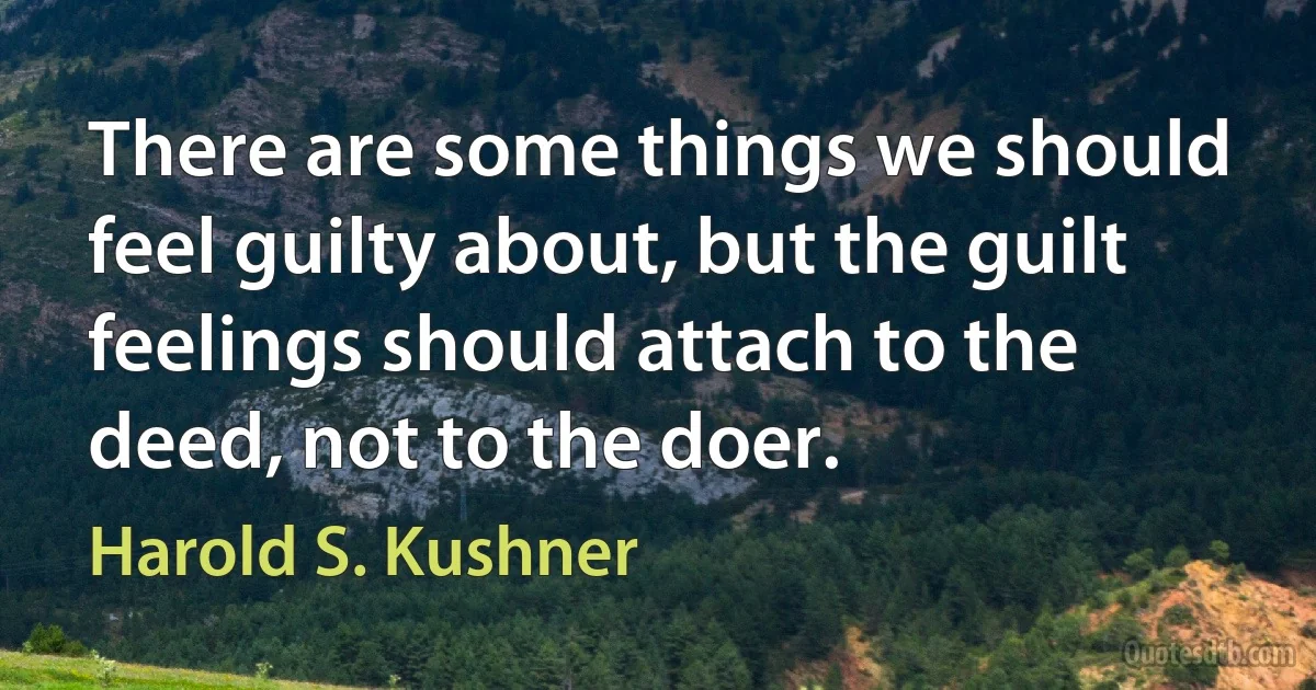 There are some things we should feel guilty about, but the guilt feelings should attach to the deed, not to the doer. (Harold S. Kushner)