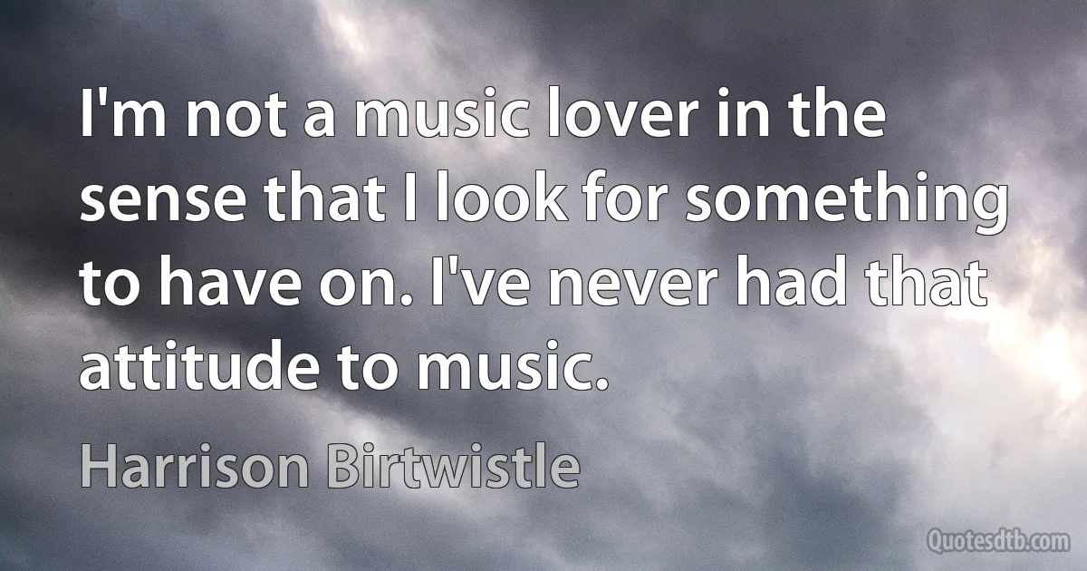 I'm not a music lover in the sense that I look for something to have on. I've never had that attitude to music. (Harrison Birtwistle)