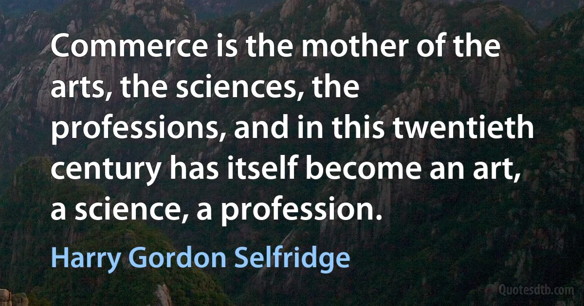 Commerce is the mother of the arts, the sciences, the professions, and in this twentieth century has itself become an art, a science, a profession. (Harry Gordon Selfridge)