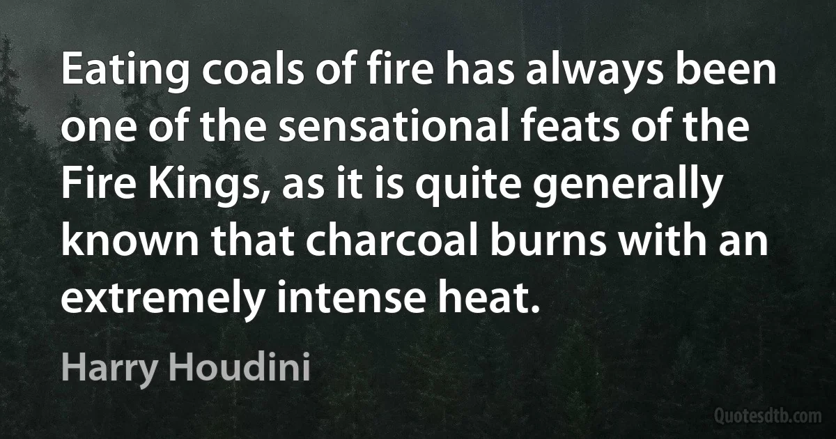 Eating coals of fire has always been one of the sensational feats of the Fire Kings, as it is quite generally known that charcoal burns with an extremely intense heat. (Harry Houdini)