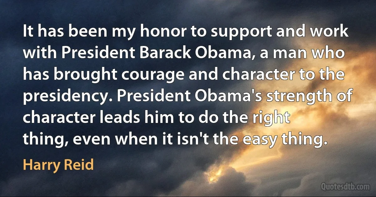 It has been my honor to support and work with President Barack Obama, a man who has brought courage and character to the presidency. President Obama's strength of character leads him to do the right thing, even when it isn't the easy thing. (Harry Reid)