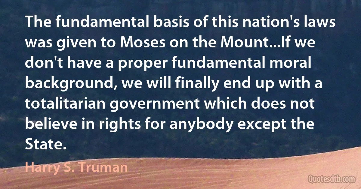 The fundamental basis of this nation's laws was given to Moses on the Mount...If we don't have a proper fundamental moral background, we will finally end up with a totalitarian government which does not believe in rights for anybody except the State. (Harry S. Truman)