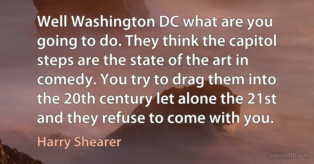 Well Washington DC what are you going to do. They think the capitol steps are the state of the art in comedy. You try to drag them into the 20th century let alone the 21st and they refuse to come with you. (Harry Shearer)