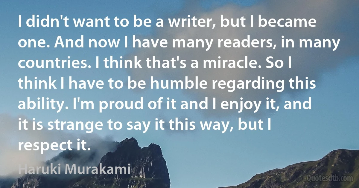 I didn't want to be a writer, but I became one. And now I have many readers, in many countries. I think that's a miracle. So I think I have to be humble regarding this ability. I'm proud of it and I enjoy it, and it is strange to say it this way, but I respect it. (Haruki Murakami)