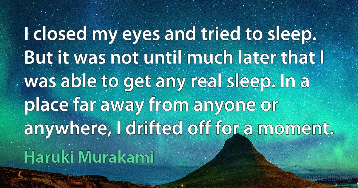 I closed my eyes and tried to sleep. But it was not until much later that I was able to get any real sleep. In a place far away from anyone or anywhere, I drifted off for a moment. (Haruki Murakami)