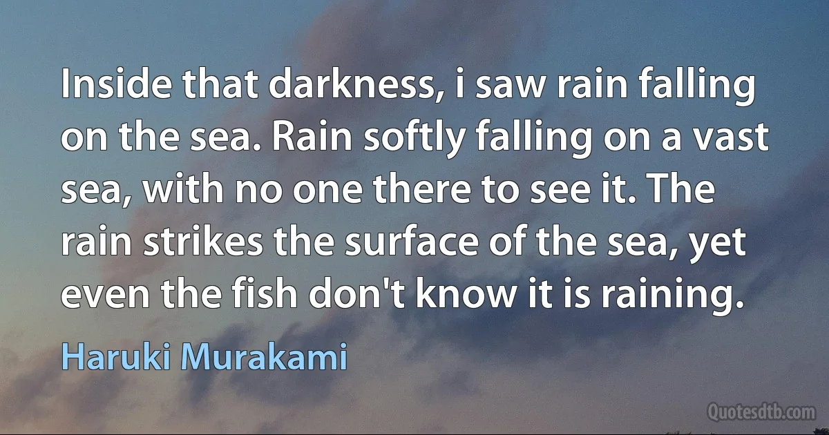 Inside that darkness, i saw rain falling on the sea. Rain softly falling on a vast sea, with no one there to see it. The rain strikes the surface of the sea, yet even the fish don't know it is raining. (Haruki Murakami)