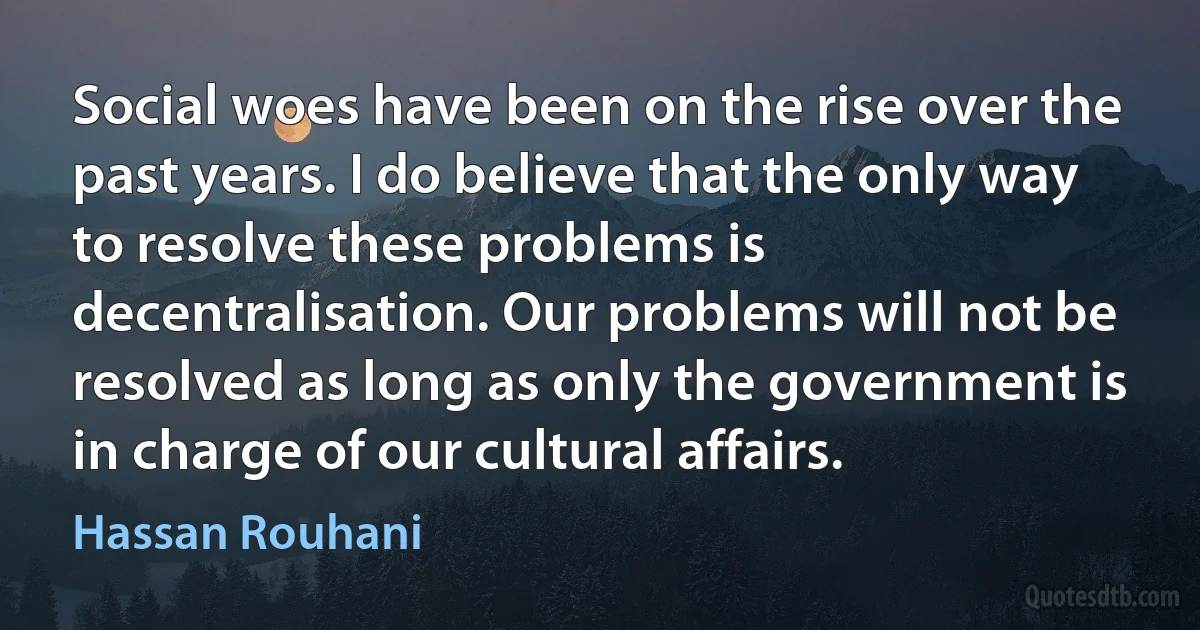 Social woes have been on the rise over the past years. I do believe that the only way to resolve these problems is decentralisation. Our problems will not be resolved as long as only the government is in charge of our cultural affairs. (Hassan Rouhani)