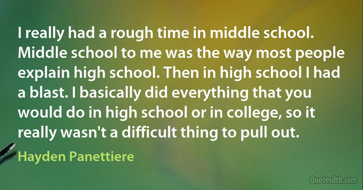 I really had a rough time in middle school. Middle school to me was the way most people explain high school. Then in high school I had a blast. I basically did everything that you would do in high school or in college, so it really wasn't a difficult thing to pull out. (Hayden Panettiere)