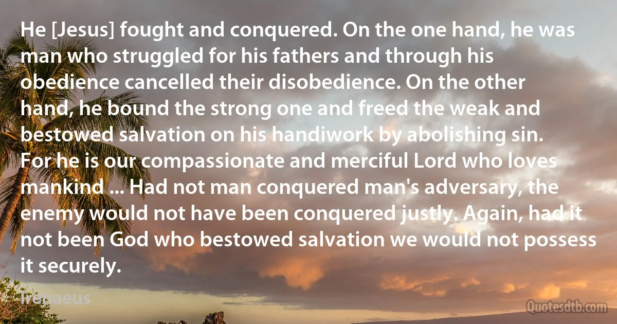 He [Jesus] fought and conquered. On the one hand, he was man who struggled for his fathers and through his obedience cancelled their disobedience. On the other hand, he bound the strong one and freed the weak and bestowed salvation on his handiwork by abolishing sin. For he is our compassionate and merciful Lord who loves mankind ... Had not man conquered man's adversary, the enemy would not have been conquered justly. Again, had it not been God who bestowed salvation we would not possess it securely. (Irenaeus)