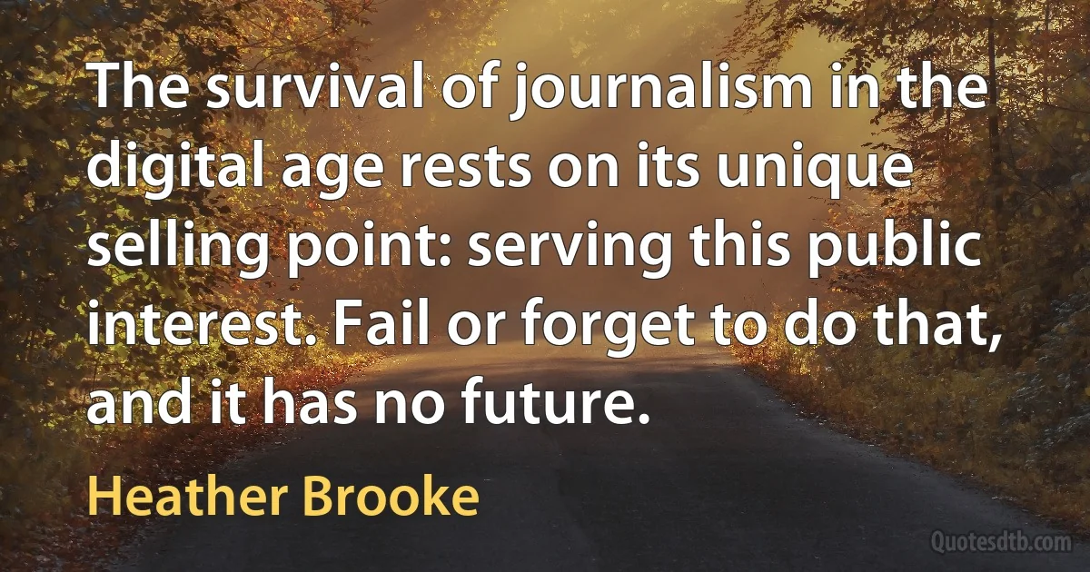 The survival of journalism in the digital age rests on its unique selling point: serving this public interest. Fail or forget to do that, and it has no future. (Heather Brooke)