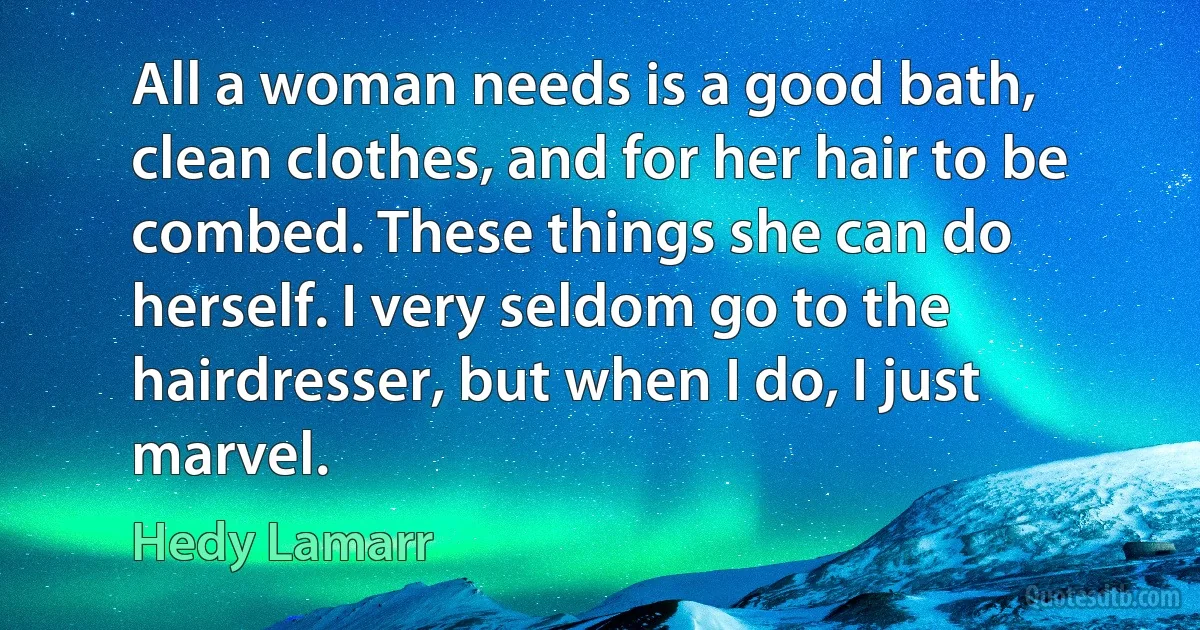 All a woman needs is a good bath, clean clothes, and for her hair to be combed. These things she can do herself. I very seldom go to the hairdresser, but when I do, I just marvel. (Hedy Lamarr)