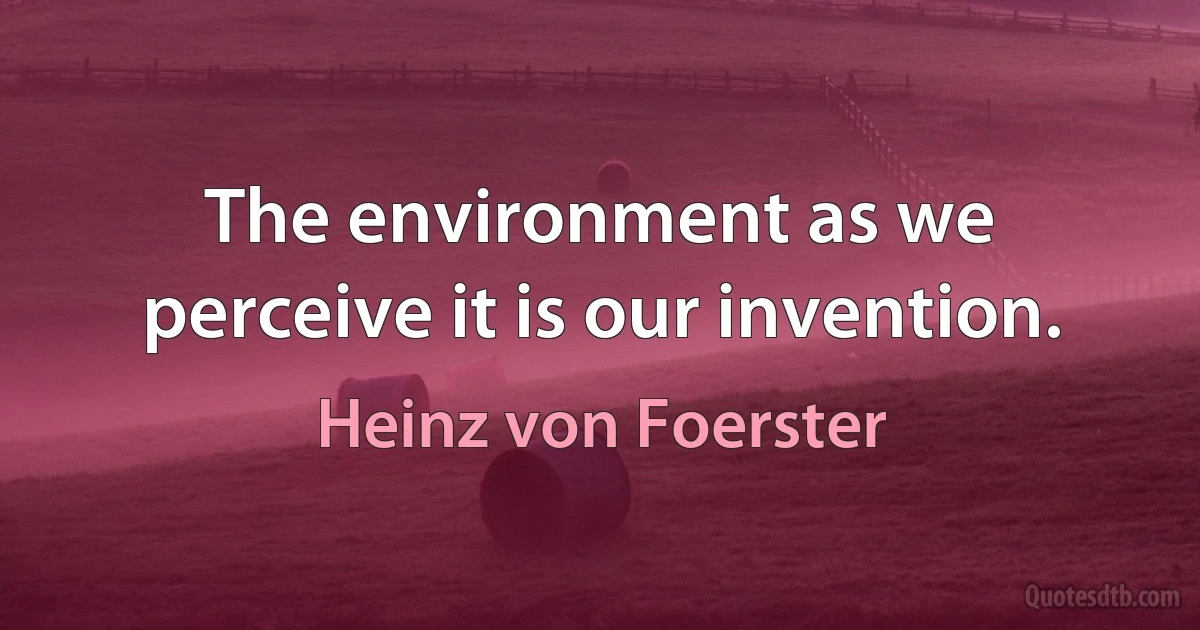 The environment as we perceive it is our invention. (Heinz von Foerster)