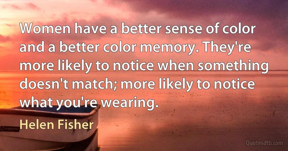 Women have a better sense of color and a better color memory. They're more likely to notice when something doesn't match; more likely to notice what you're wearing. (Helen Fisher)