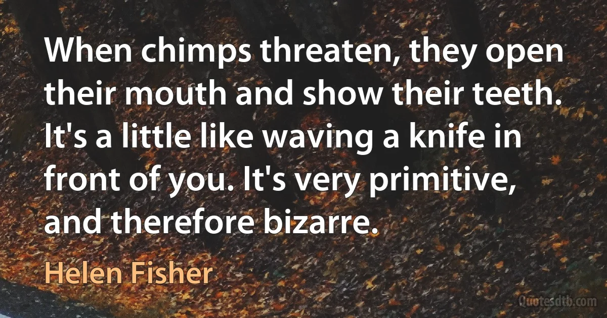 When chimps threaten, they open their mouth and show their teeth. It's a little like waving a knife in front of you. It's very primitive, and therefore bizarre. (Helen Fisher)