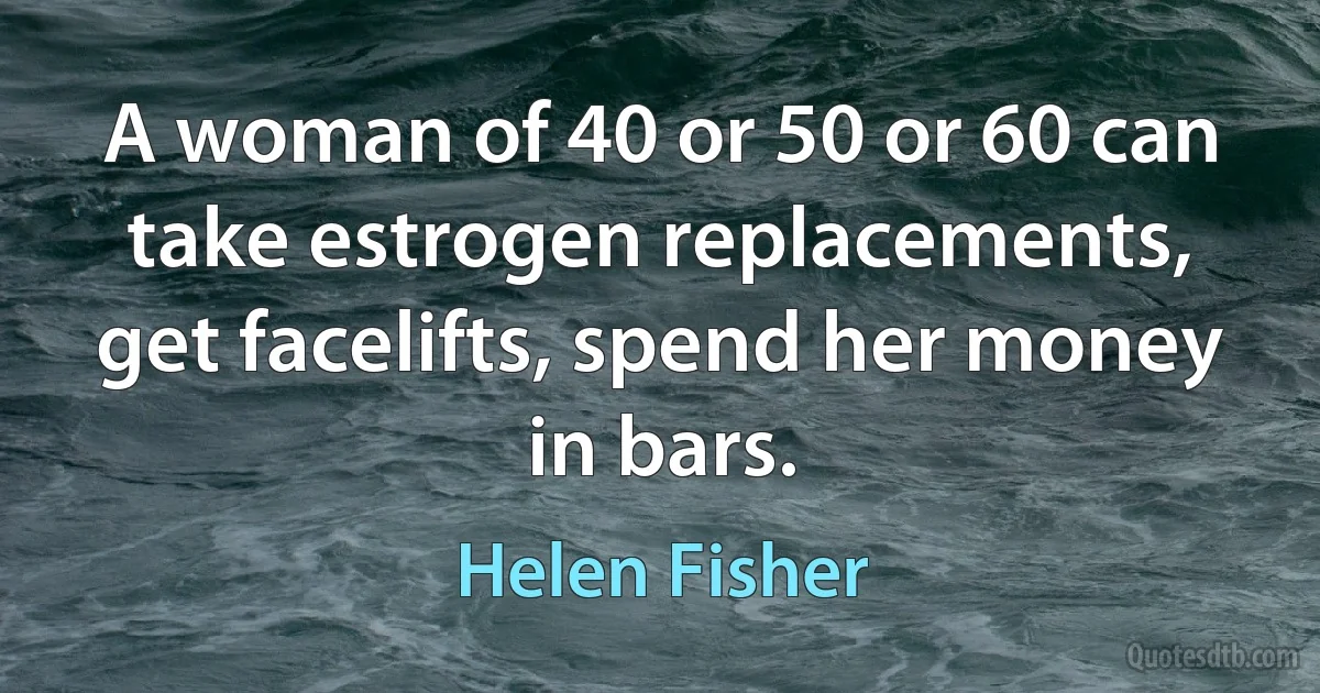 A woman of 40 or 50 or 60 can take estrogen replacements, get facelifts, spend her money in bars. (Helen Fisher)