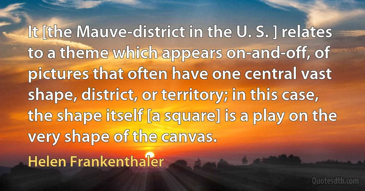 It [the Mauve-district in the U. S. ] relates to a theme which appears on-and-off, of pictures that often have one central vast shape, district, or territory; in this case, the shape itself [a square] is a play on the very shape of the canvas. (Helen Frankenthaler)