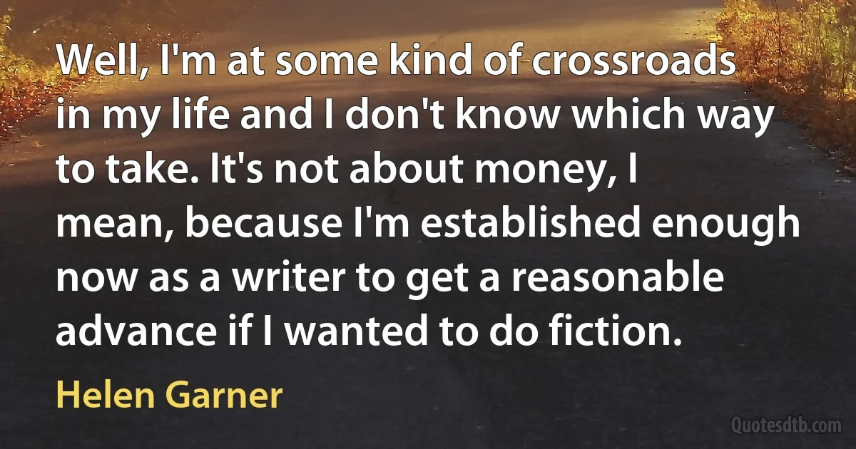 Well, I'm at some kind of crossroads in my life and I don't know which way to take. It's not about money, I mean, because I'm established enough now as a writer to get a reasonable advance if I wanted to do fiction. (Helen Garner)