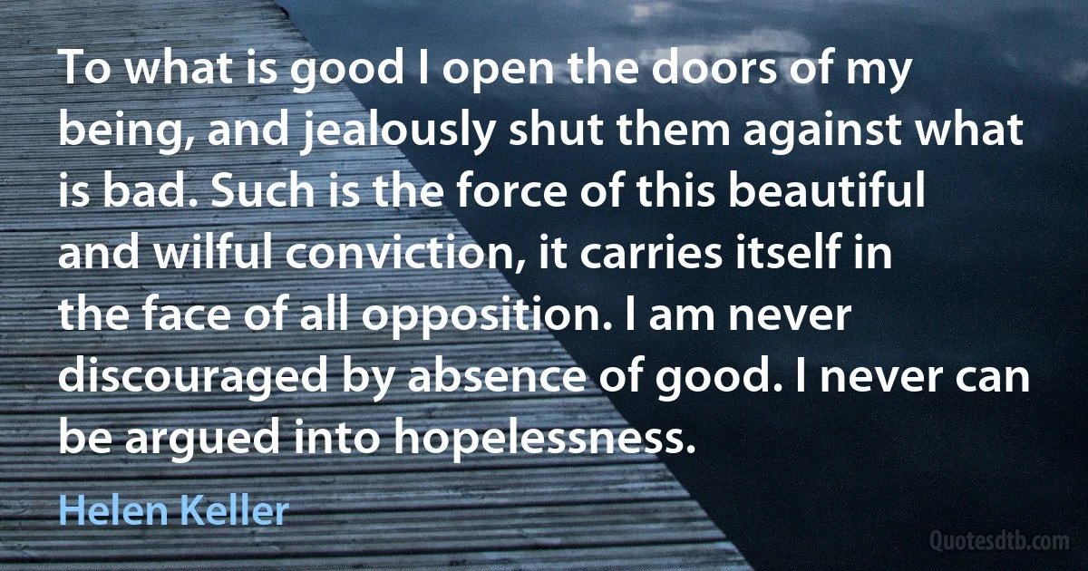 To what is good I open the doors of my being, and jealously shut them against what is bad. Such is the force of this beautiful and wilful conviction, it carries itself in the face of all opposition. I am never discouraged by absence of good. I never can be argued into hopelessness. (Helen Keller)