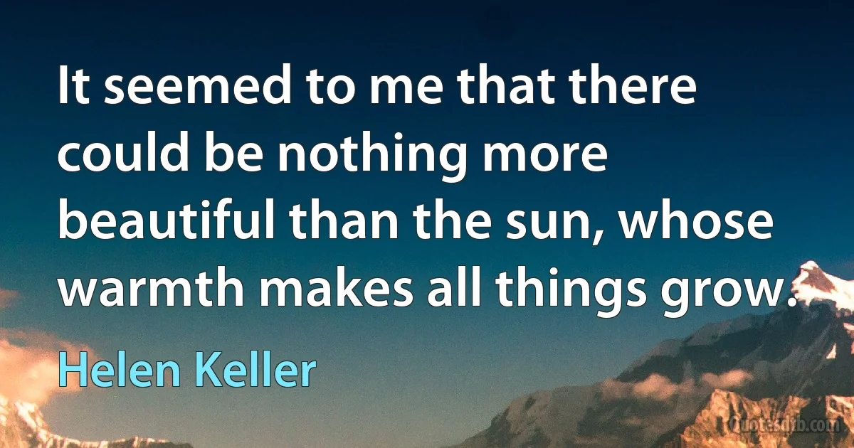 It seemed to me that there could be nothing more beautiful than the sun, whose warmth makes all things grow. (Helen Keller)