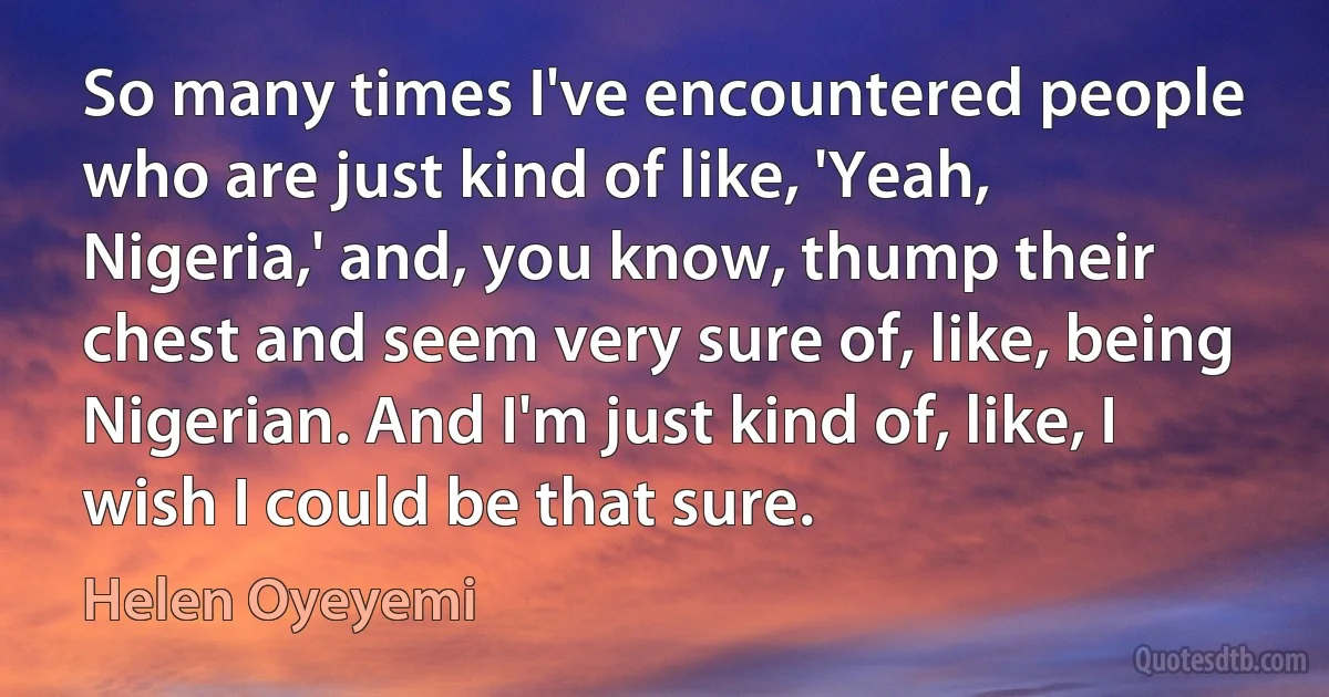 So many times I've encountered people who are just kind of like, 'Yeah, Nigeria,' and, you know, thump their chest and seem very sure of, like, being Nigerian. And I'm just kind of, like, I wish I could be that sure. (Helen Oyeyemi)