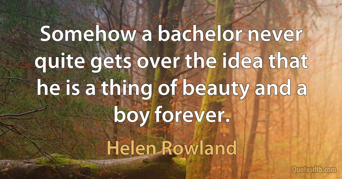 Somehow a bachelor never quite gets over the idea that he is a thing of beauty and a boy forever. (Helen Rowland)