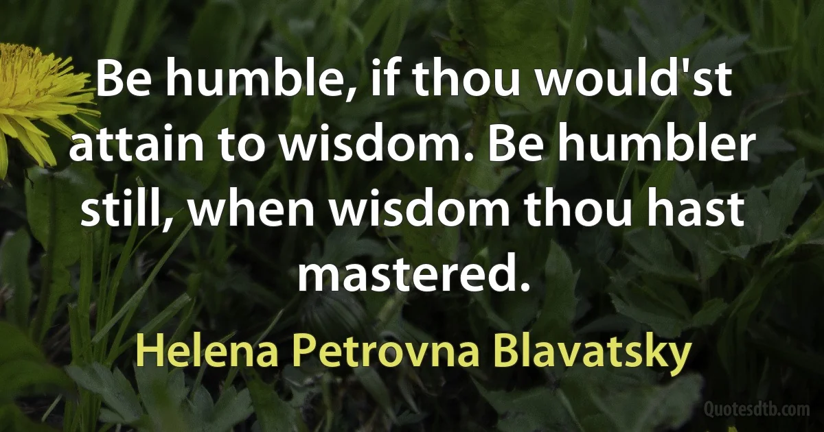 Be humble, if thou would'st attain to wisdom. Be humbler still, when wisdom thou hast mastered. (Helena Petrovna Blavatsky)