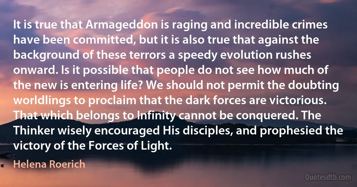 It is true that Armageddon is raging and incredible crimes have been committed, but it is also true that against the background of these terrors a speedy evolution rushes onward. Is it possible that people do not see how much of the new is entering life? We should not permit the doubting worldlings to proclaim that the dark forces are victorious. That which belongs to Infinity cannot be conquered. The Thinker wisely encouraged His disciples, and prophesied the victory of the Forces of Light. (Helena Roerich)