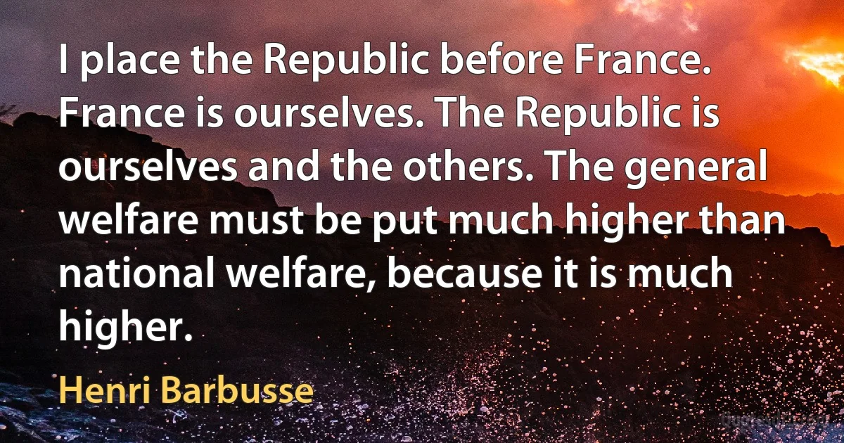 I place the Republic before France. France is ourselves. The Republic is ourselves and the others. The general welfare must be put much higher than national welfare, because it is much higher. (Henri Barbusse)