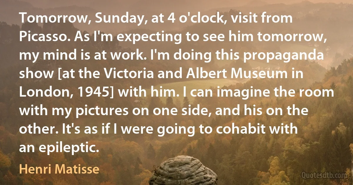 Tomorrow, Sunday, at 4 o'clock, visit from Picasso. As I'm expecting to see him tomorrow, my mind is at work. I'm doing this propaganda show [at the Victoria and Albert Museum in London, 1945] with him. I can imagine the room with my pictures on one side, and his on the other. It's as if I were going to cohabit with an epileptic. (Henri Matisse)