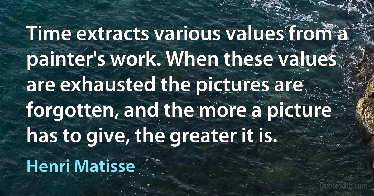 Time extracts various values from a painter's work. When these values are exhausted the pictures are forgotten, and the more a picture has to give, the greater it is. (Henri Matisse)