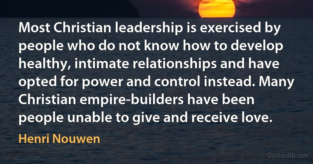 Most Christian leadership is exercised by people who do not know how to develop healthy, intimate relationships and have opted for power and control instead. Many Christian empire-builders have been people unable to give and receive love. (Henri Nouwen)