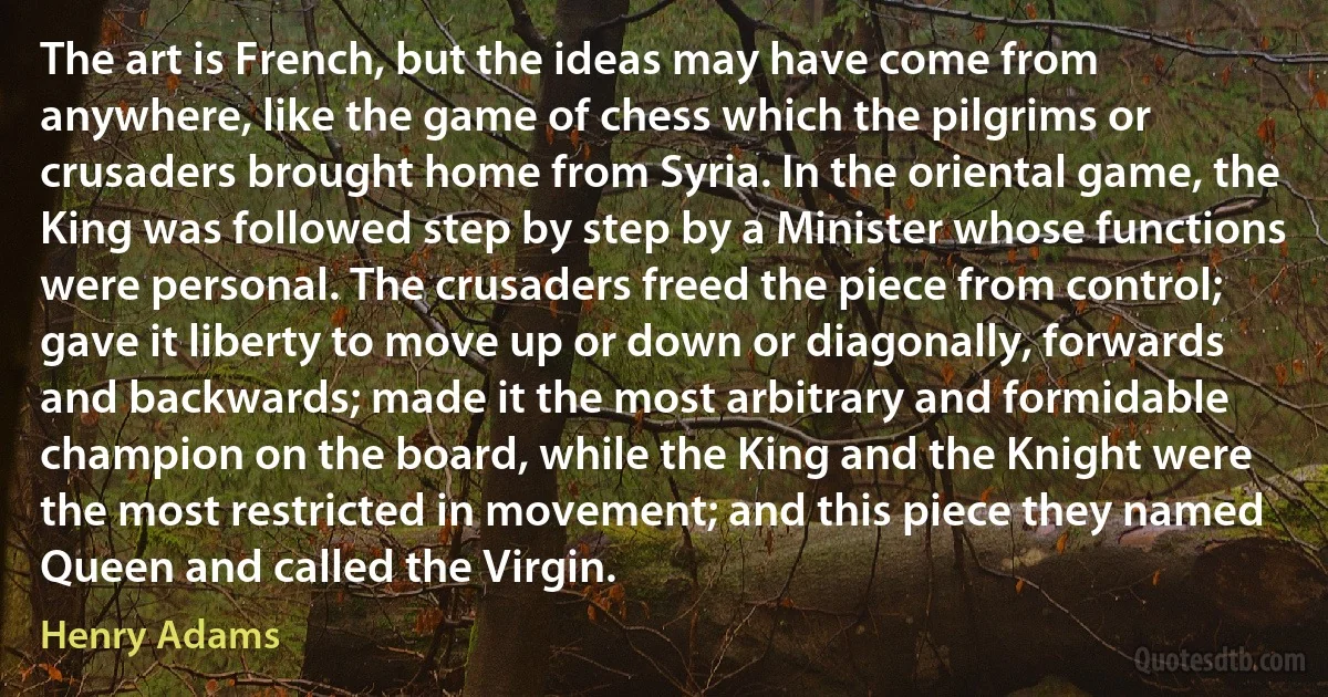 The art is French, but the ideas may have come from anywhere, like the game of chess which the pilgrims or crusaders brought home from Syria. In the oriental game, the King was followed step by step by a Minister whose functions were personal. The crusaders freed the piece from control; gave it liberty to move up or down or diagonally, forwards and backwards; made it the most arbitrary and formidable champion on the board, while the King and the Knight were the most restricted in movement; and this piece they named Queen and called the Virgin. (Henry Adams)