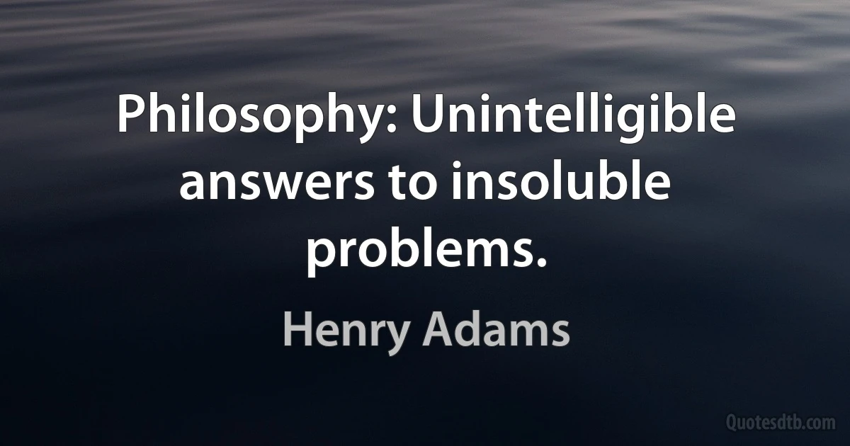 Philosophy: Unintelligible answers to insoluble problems. (Henry Adams)