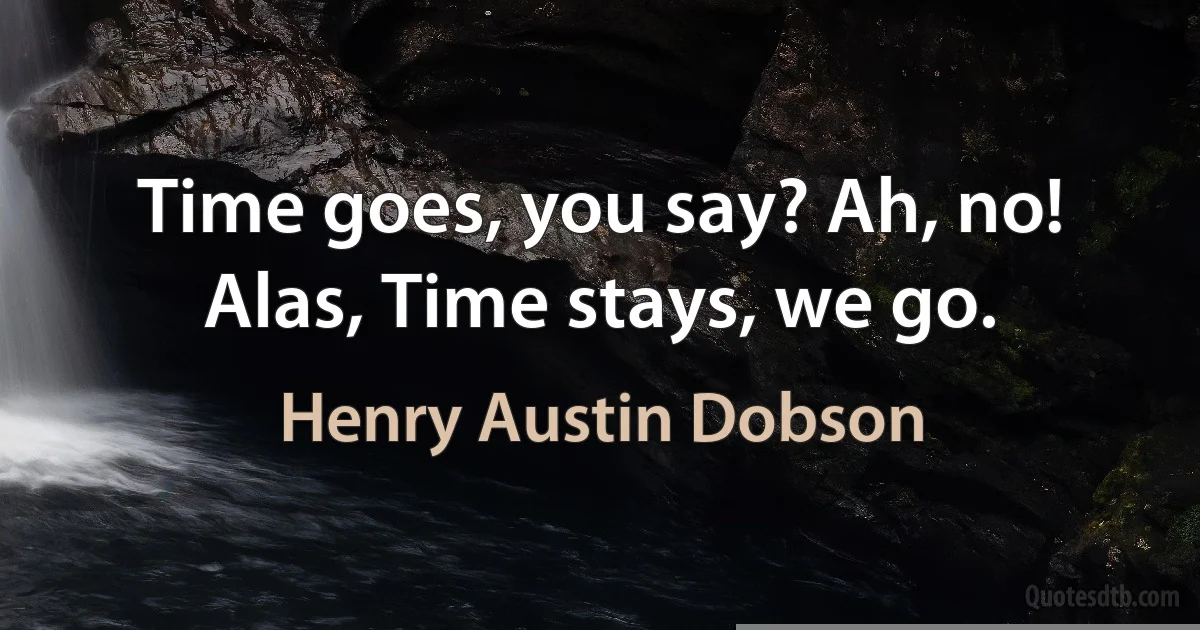 Time goes, you say? Ah, no!
Alas, Time stays, we go. (Henry Austin Dobson)