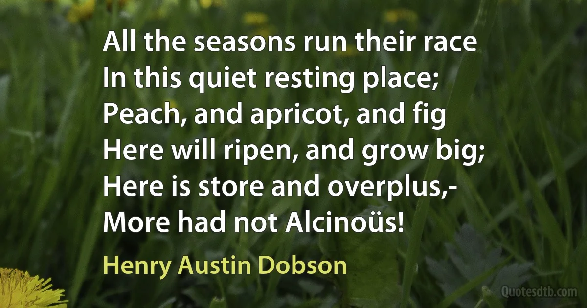 All the seasons run their race
In this quiet resting place;
Peach, and apricot, and fig
Here will ripen, and grow big;
Here is store and overplus,-
More had not Alcinoüs! (Henry Austin Dobson)