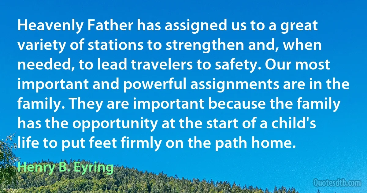 Heavenly Father has assigned us to a great variety of stations to strengthen and, when needed, to lead travelers to safety. Our most important and powerful assignments are in the family. They are important because the family has the opportunity at the start of a child's life to put feet firmly on the path home. (Henry B. Eyring)