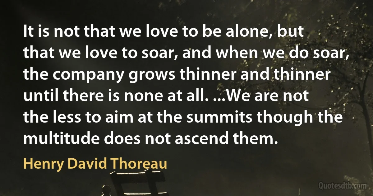 It is not that we love to be alone, but that we love to soar, and when we do soar, the company grows thinner and thinner until there is none at all. ...We are not the less to aim at the summits though the multitude does not ascend them. (Henry David Thoreau)