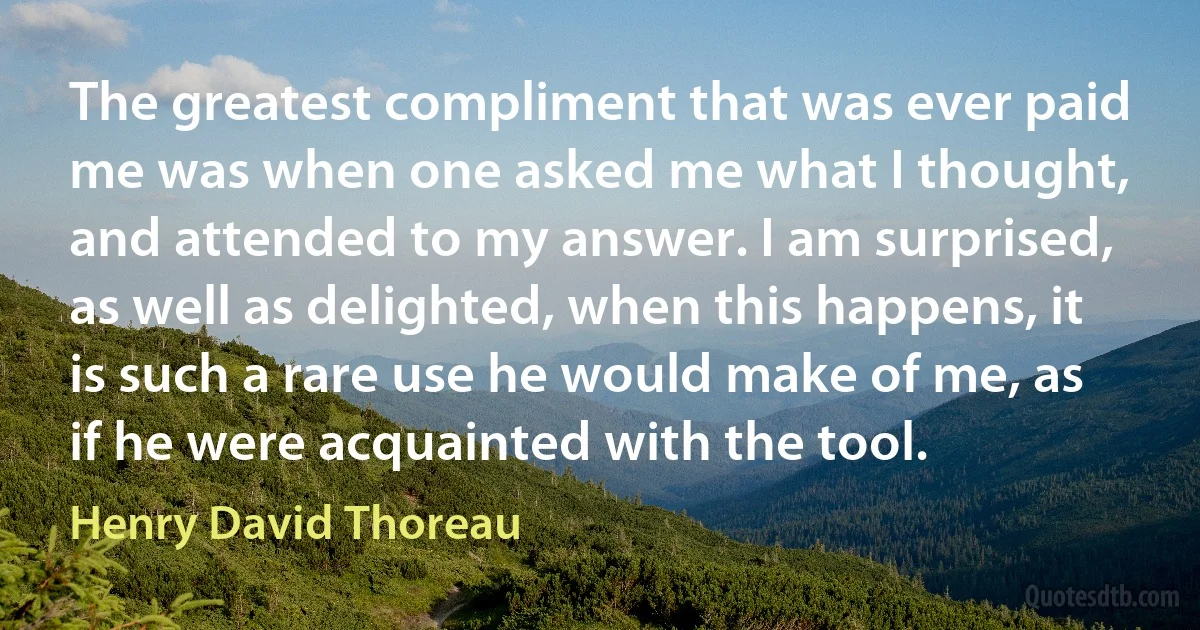 The greatest compliment that was ever paid me was when one asked me what I thought, and attended to my answer. I am surprised, as well as delighted, when this happens, it is such a rare use he would make of me, as if he were acquainted with the tool. (Henry David Thoreau)