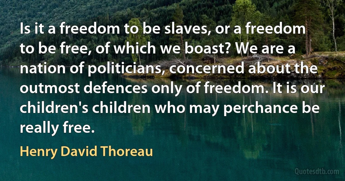 Is it a freedom to be slaves, or a freedom to be free, of which we boast? We are a nation of politicians, concerned about the outmost defences only of freedom. It is our children's children who may perchance be really free. (Henry David Thoreau)