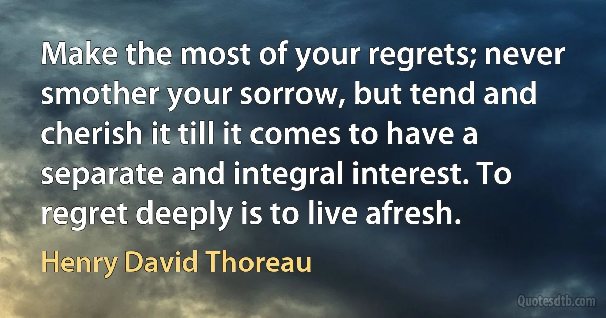 Make the most of your regrets; never smother your sorrow, but tend and cherish it till it comes to have a separate and integral interest. To regret deeply is to live afresh. (Henry David Thoreau)