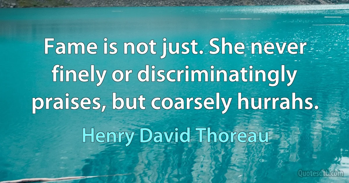 Fame is not just. She never finely or discriminatingly praises, but coarsely hurrahs. (Henry David Thoreau)