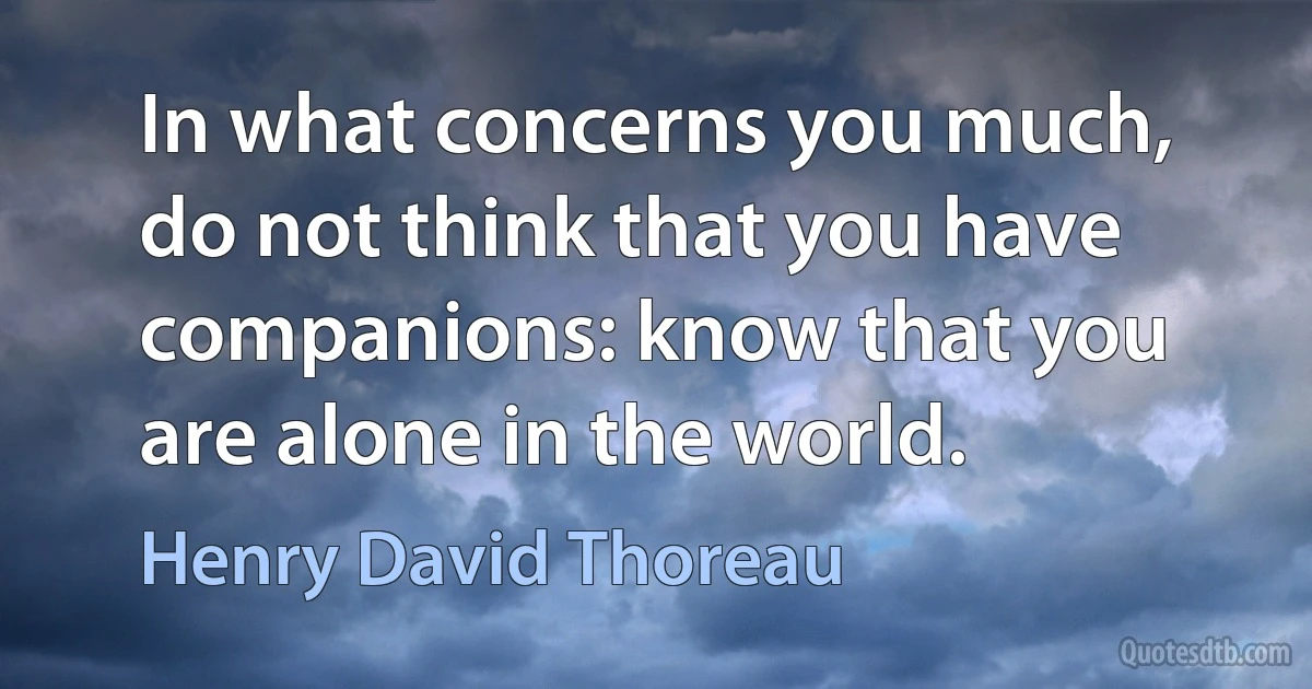 In what concerns you much, do not think that you have companions: know that you are alone in the world. (Henry David Thoreau)