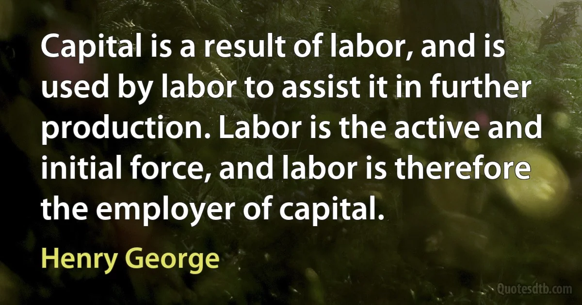 Capital is a result of labor, and is used by labor to assist it in further production. Labor is the active and initial force, and labor is therefore the employer of capital. (Henry George)