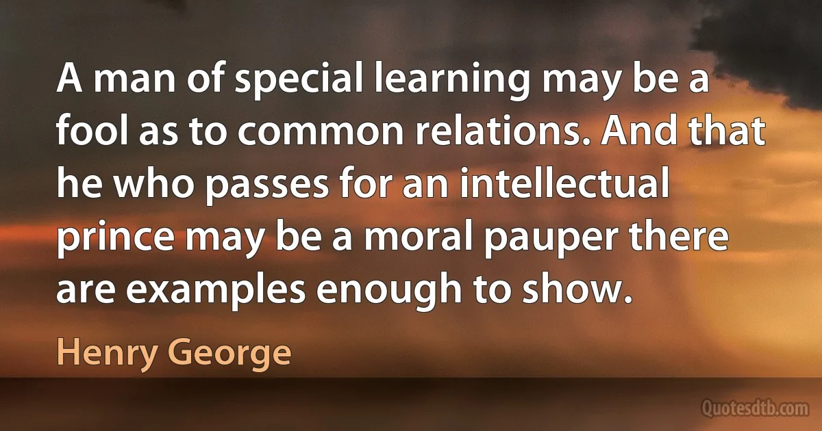 A man of special learning may be a fool as to common relations. And that he who passes for an intellectual prince may be a moral pauper there are examples enough to show. (Henry George)