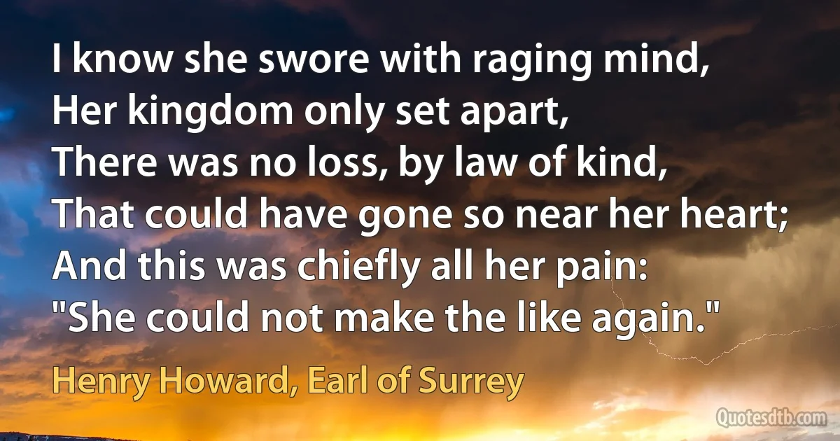 I know she swore with raging mind,
Her kingdom only set apart,
There was no loss, by law of kind,
That could have gone so near her heart;
And this was chiefly all her pain:
"She could not make the like again." (Henry Howard, Earl of Surrey)