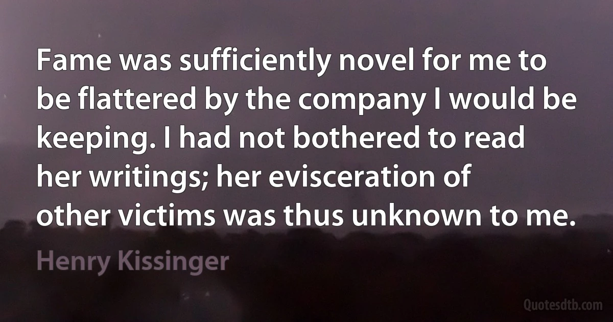 Fame was sufficiently novel for me to be flattered by the company I would be keeping. I had not bothered to read her writings; her evisceration of other victims was thus unknown to me. (Henry Kissinger)